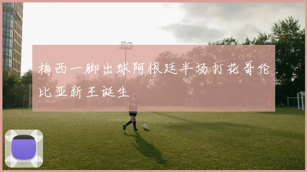 梅西一脚出球阿根廷半场打花哥伦比亚新王诞生