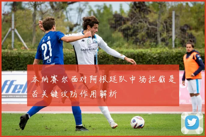 本纳赛尔面对阿根廷队中场拦截是否关键攻防作用解析