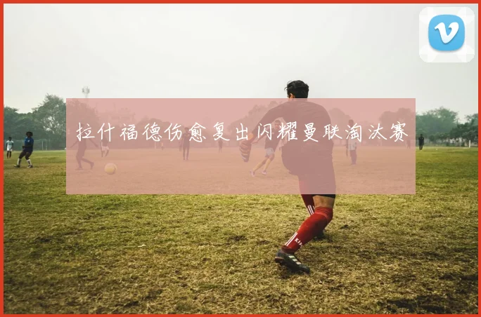 拉什福德伤愈复出闪耀曼联淘汰赛