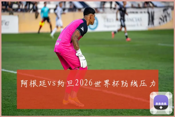 阿根廷vs约旦2026世界杯防线压力