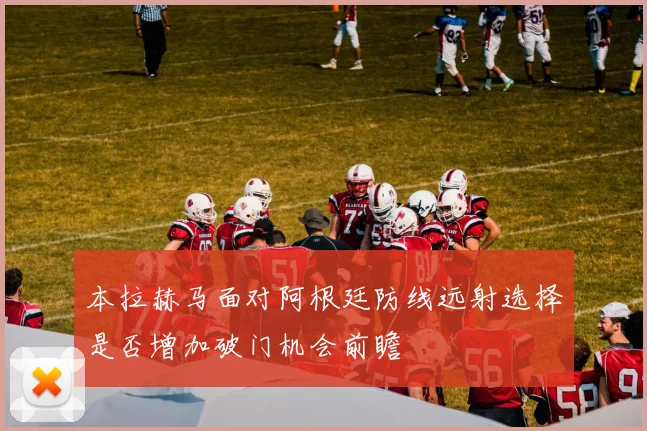 本拉赫马面对阿根廷防线远射选择是否增加破门机会前瞻