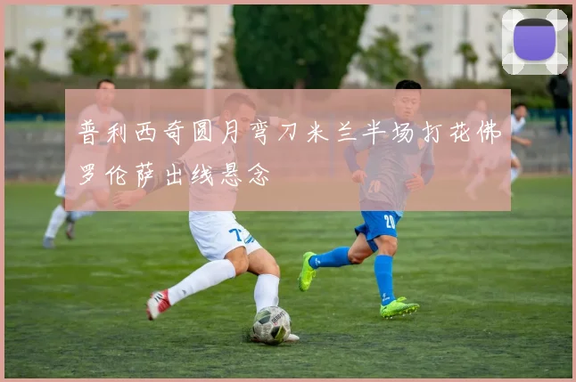 普利西奇圆月弯刀米兰半场打花佛罗伦萨出线悬念