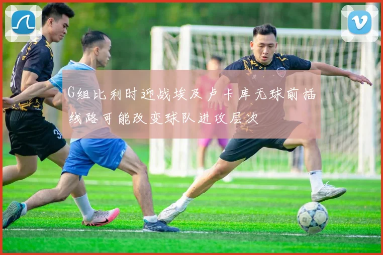 G组比利时迎战埃及卢卡库无球前插线路可能改变球队进攻层次