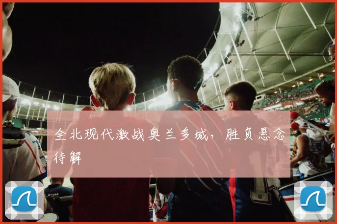 全北现代激战奥兰多城,胜负悬念待解