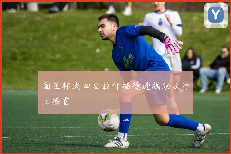 国王杯次回合拉什福德连线助攻冲上榜首