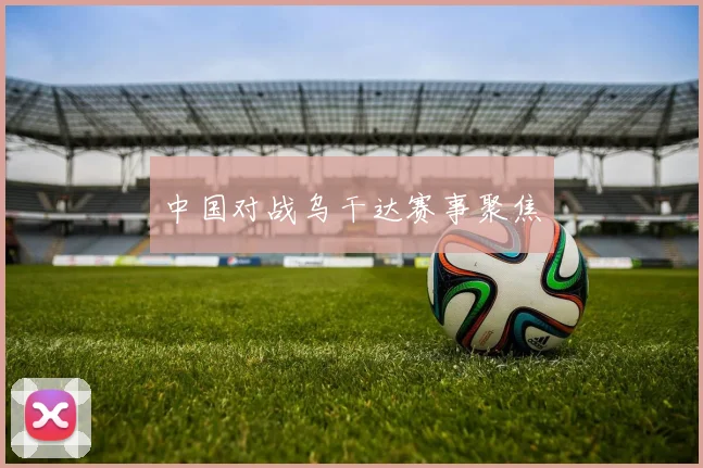 中国对战乌干达赛事聚焦