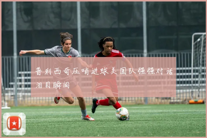 普利西奇压哨进球美国队强强对话泪目瞬间
