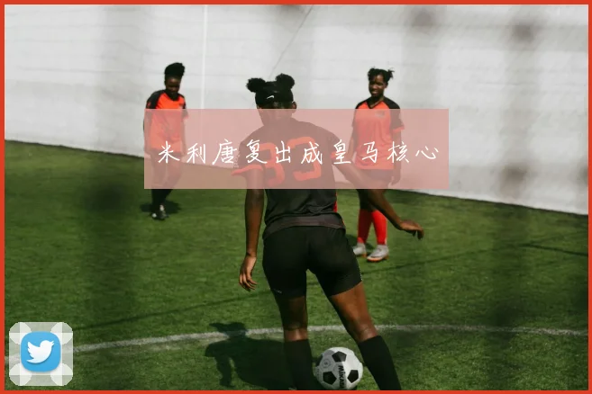 米利唐复出成皇马核心