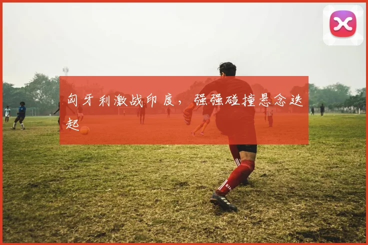 匈牙利激战印度,强强碰撞悬念迭起