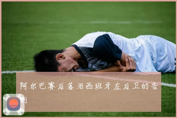 阿尔巴赛后落泪西班牙左后卫的告别