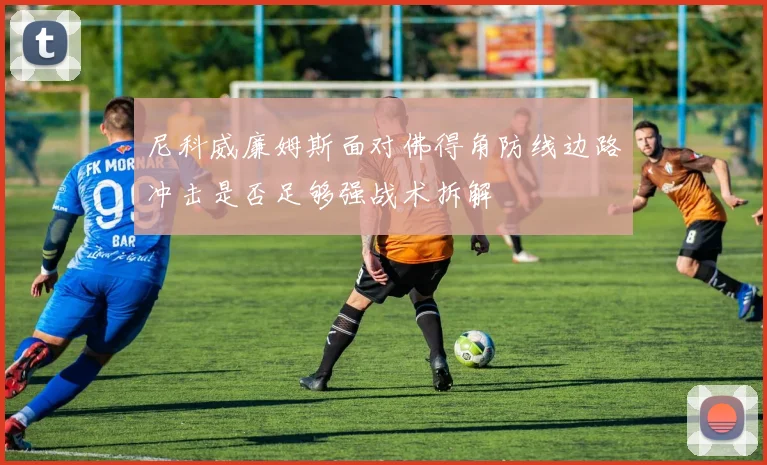 尼科威廉姆斯面对佛得角防线边路冲击是否足够强战术拆解
