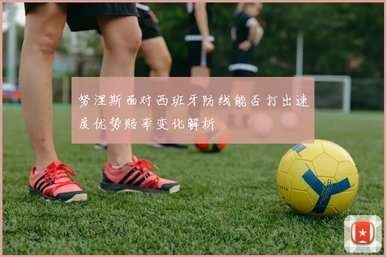 努涅斯面对西班牙防线能否打出速度优势赔率变化解析