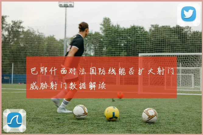 巴耶什面对法国防线能否扩大射门威胁射门数据解读