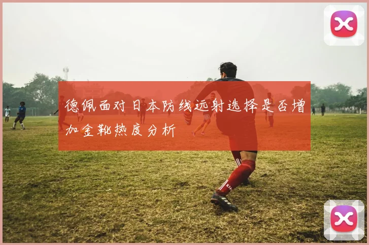 德佩面对日本防线远射选择是否增加金靴热度分析