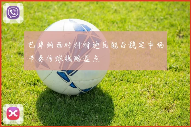 巴库纳面对科特迪瓦能否稳定中场节奏传球线路盘点