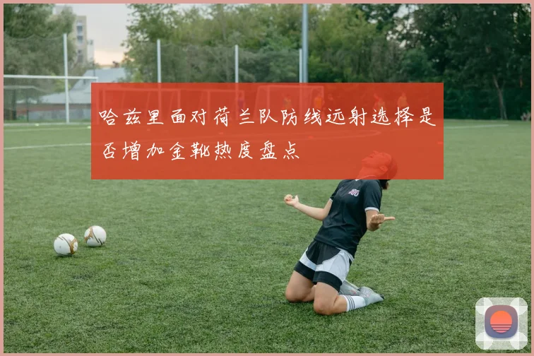 哈兹里面对荷兰队防线远射选择是否增加金靴热度盘点