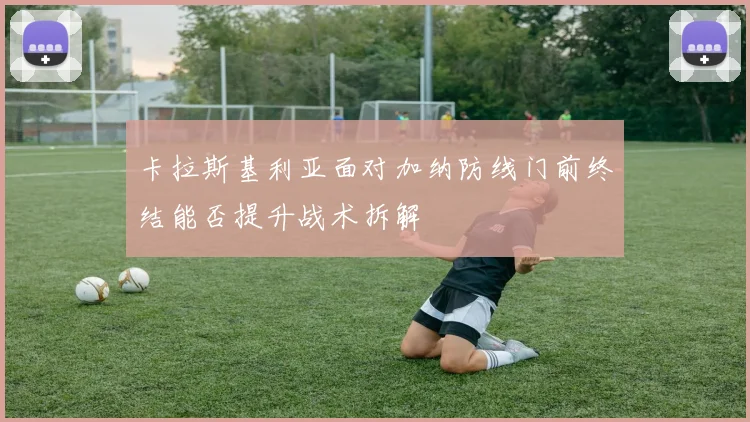 卡拉斯基利亚面对加纳防线门前终结能否提升战术拆解