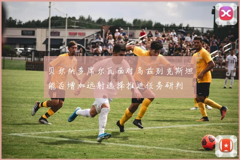 贝尔纳多席尔瓦面对乌兹别克斯坦能否增加远射选择推进任务研判
