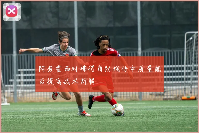 阿劳霍面对佛得角防线传中质量能否提高战术拆解