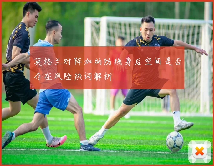 英格兰对阵加纳防线身后空间是否存在风险热词解析