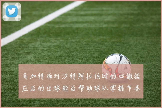 乌加特面对沙特阿拉伯时的回撤接应后的出球能否帮助球队掌握节奏