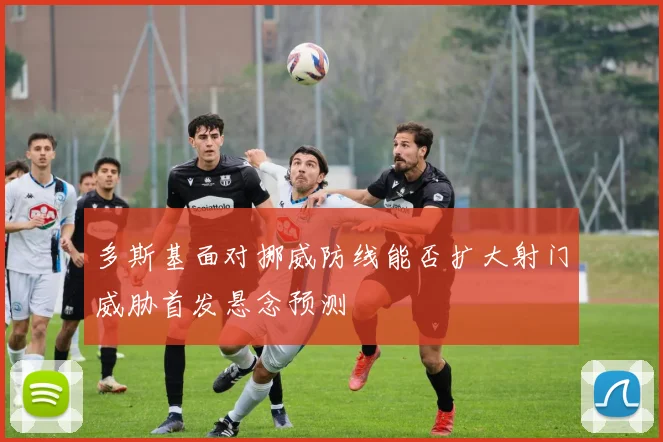 多斯基面对挪威防线能否扩大射门威胁首发悬念预测