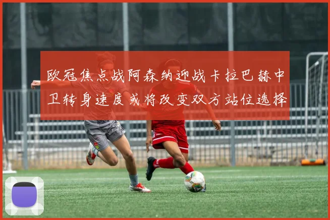 欧冠焦点战阿森纳迎战卡拉巴赫中卫转身速度或将改变双方站位选择