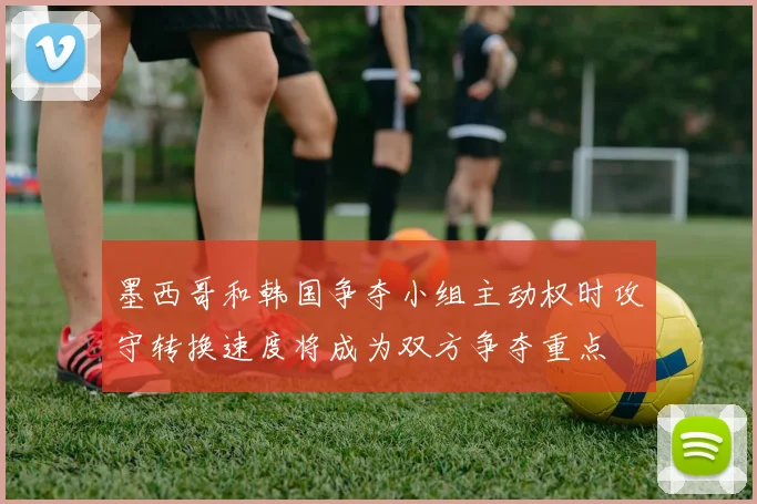墨西哥和韩国争夺小组主动权时攻守转换速度将成为双方争夺重点
