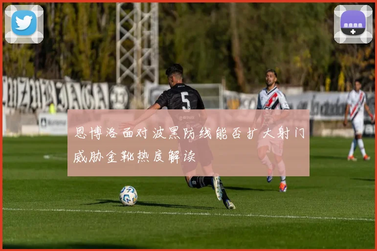 恩博洛面对波黑防线能否扩大射门威胁金靴热度解读