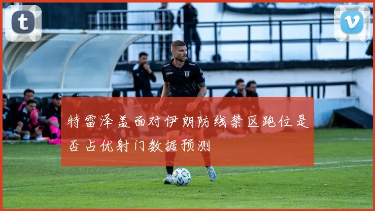 特雷泽盖面对伊朗防线禁区跑位是否占优射门数据预测