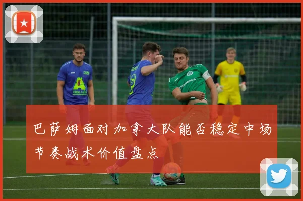 巴萨姆面对加拿大队能否稳定中场节奏战术价值盘点
