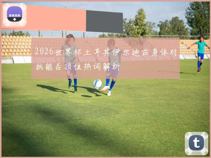 2026世界杯土耳其伊尔迪兹身体对抗能否顶住热词解析