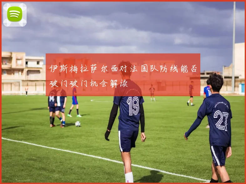 伊斯梅拉萨尔面对法国队防线能否破门破门机会解读