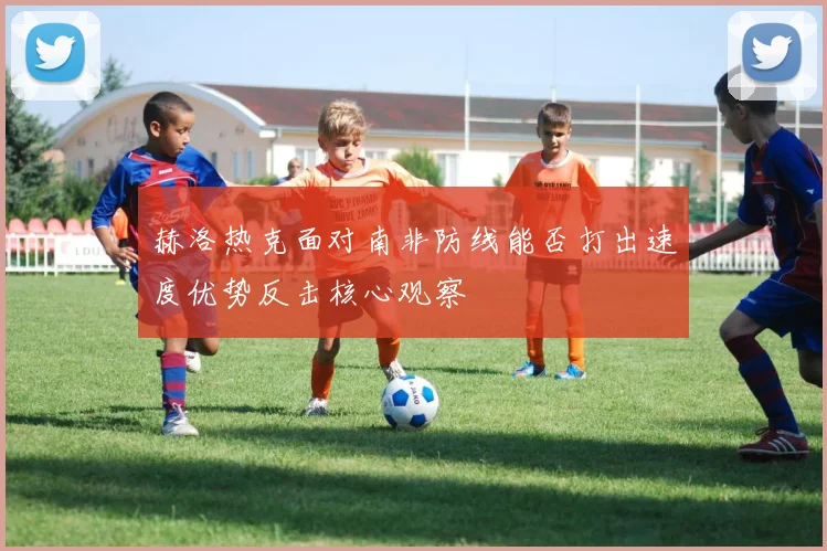 赫洛热克面对南非防线能否打出速度优势反击核心观察