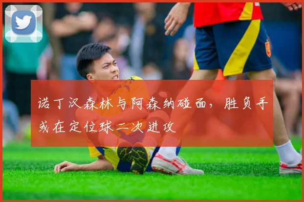 诺丁汉森林与阿森纳碰面，胜负手或在定位球二次进攻