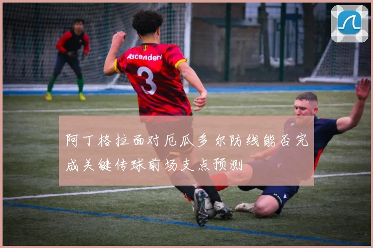 阿丁格拉面对厄瓜多尔防线能否完成关键传球前场支点预测