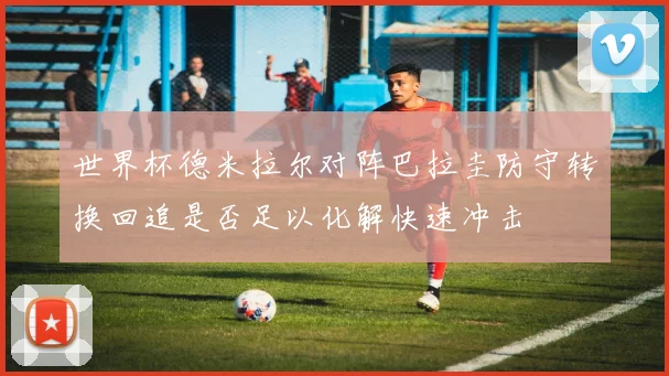 世界杯德米拉尔对阵巴拉圭防守转换回追是否足以化解快速冲击