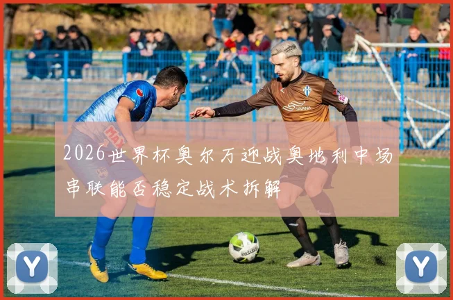 2026世界杯奥尔万迎战奥地利中场串联能否稳定战术拆解