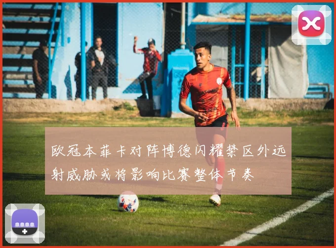 欧冠本菲卡对阵博德闪耀禁区外远射威胁或将影响比赛整体节奏