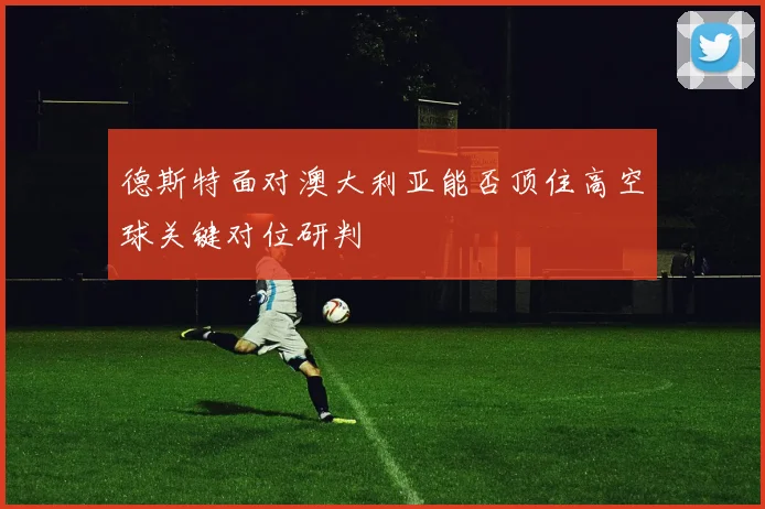 德斯特面对澳大利亚能否顶住高空球关键对位研判