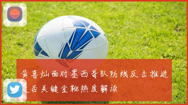 黄喜灿面对墨西哥队防线反击推进是否关键金靴热度解读