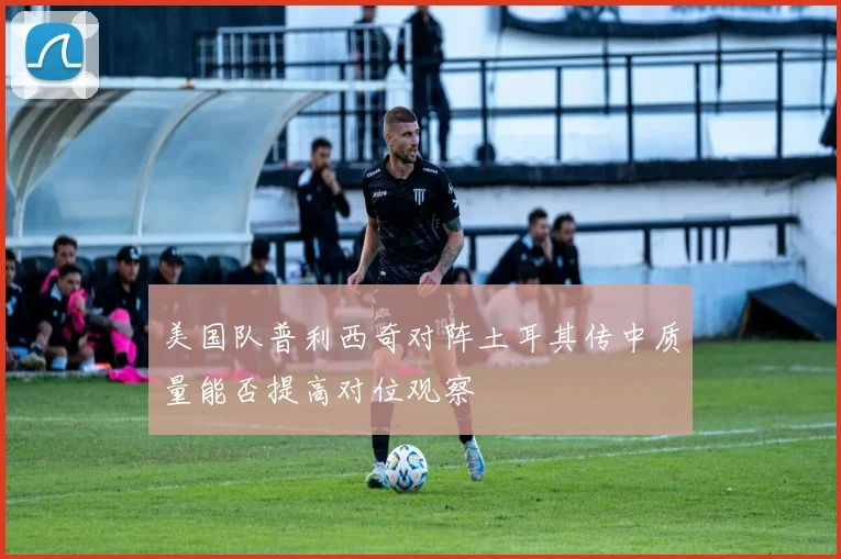 美国队普利西奇对阵土耳其传中质量能否提高对位观察