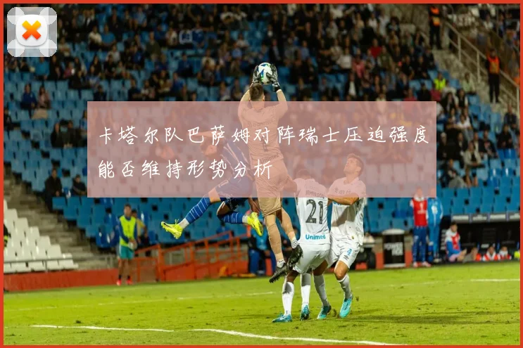 卡塔尔队巴萨姆对阵瑞士压迫强度能否维持形势分析