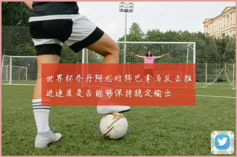 世界杯乔丹阿尤对阵巴拿马反击推进速度是否能够保持稳定输出