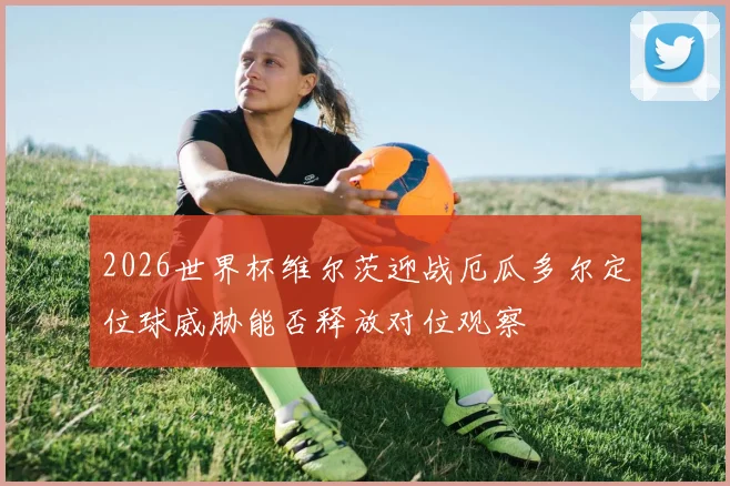 2026世界杯维尔茨迎战厄瓜多尔定位球威胁能否释放对位观察