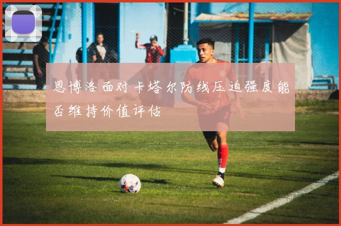 恩博洛面对卡塔尔防线压迫强度能否维持价值评估