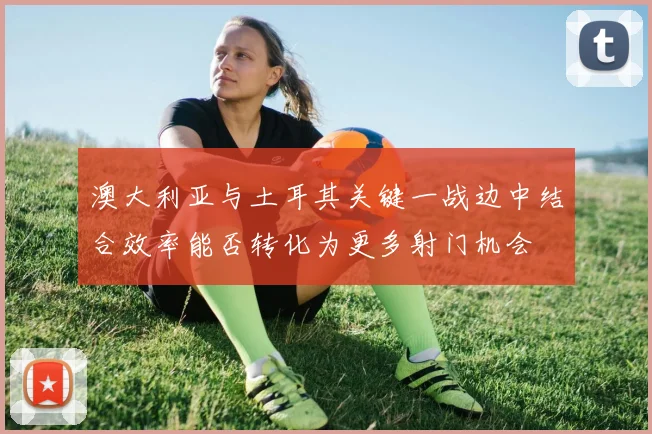 澳大利亚与土耳其关键一战边中结合效率能否转化为更多射门机会